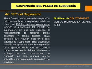 178.3 Cuando se produzca la suspensión
del contrato de obra según lo previsto en
el numeral 178.1 precedente, corresponde
también la suspensión del contrato de
supervisión, sin que ello suponga el
reconocimiento de mayores gastos
generales y costos directos, salvo
aquellos que resulten necesarios para
viabilizar la suspensión. Esta disposición
también se aplica en caso de suspensión
de la ejecución de la obra se produzca
como consecuencia del sometimiento a
arbitraje de una controversia. Lo
dispuesto en este numeral resulta
aplicable a los contratos de supervisión de
servicios.
Ing. Ismael Orellana Mora CIP 38933
SUSPENSIÓN DEL PLAZO DE EJECUCIÓN
Art. 178° del Reglamento
Modificatoria D.S. 377-2019-EF
VER LO INDICADO EN EL ART.
178.1
 
