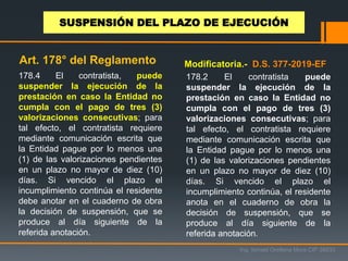 178.4 El contratista, puede
suspender la ejecución de la
prestación en caso la Entidad no
cumpla con el pago de tres (3)
valorizaciones consecutivas; para
tal efecto, el contratista requiere
mediante comunicación escrita que
la Entidad pague por lo menos una
(1) de las valorizaciones pendientes
en un plazo no mayor de diez (10)
días. Si vencido el plazo el
incumplimiento continúa el residente
debe anotar en el cuaderno de obra
la decisión de suspensión, que se
produce al día siguiente de la
referida anotación.
Ing. Ismael Orellana Mora CIP 38933
SUSPENSIÓN DEL PLAZO DE EJECUCIÓN
Art. 178° del Reglamento Modificatoria.- D.S. 377-2019-EF
178.2 El contratista puede
suspender la ejecución de la
prestación en caso la Entidad no
cumpla con el pago de tres (3)
valorizaciones consecutivas; para
tal efecto, el contratista requiere
mediante comunicación escrita que
la Entidad pague por lo menos una
(1) de las valorizaciones pendientes
en un plazo no mayor de diez (10)
días. Si vencido el plazo el
incumplimiento continúa, el residente
anota en el cuaderno de obra la
decisión de suspensión, que se
produce al día siguiente de la
referida anotación.
 
