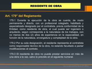 179.1 Durante la ejecución de la obra se cuenta, de modo
permanente y directo, con un profesional colegiado, habilitado y
especializado designado por el contratista, previa conformidad de la
Entidad, como residente de obra, el cual puede ser ingeniero o
arquitecto, según corresponda a la naturaleza de los trabajos, con
no menos de dos (2) años de experiencia en la especialidad, en
función de la naturaleza, envergadura y complejidad de la obra.
179.2 Por su sola designación, el residente representa al contratista
como responsable técnico de la obra, no estando facultado a pactar
modificaciones al contrato.
179.3 El residente de obra no puede prestar servicios en más de
una obra a la vez, salvo lo previsto en el siguiente numeral.
Ing. Ismael Orellana Mora CIP 38933
RESIDENTE DE OBRA
Art. 179° del Reglamento
 