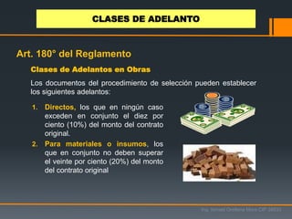 Los documentos del procedimiento de selección pueden establecer
los siguientes adelantos:
1. Directos, los que en ningún caso
exceden en conjunto el diez por
ciento (10%) del monto del contrato
original.
2. Para materiales o insumos, los
que en conjunto no deben superar
el veinte por ciento (20%) del monto
del contrato original
Clases de Adelantos en Obras
Ing. Ismael Orellana Mora CIP 38933
CLASES DE ADELANTO
Art. 180° del Reglamento
 