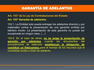 Art. 153° Garantía de adelantos
153.1. La Entidad solo puede entregar los adelantos directos y por
materiales contra la presentación de una garantía emitida por
idéntico monto. La presentación de esta garantía no puede ser
exceptuada en ningún caso. (…)
153.5. En el caso de obras, no se exige la presentación de
garantía por adelantos cuando los documentos del
procedimiento de selección establezcan la obligación de
constituir un fideicomiso para el manejo de los recursos que el
contratista reciba a título de adelanto.
Art. 153° de la Ley de Contrataciones del Estado
Ing. Ismael Orellana Mora CIP 38933
GARANTÍA DE ADELANTOS
 