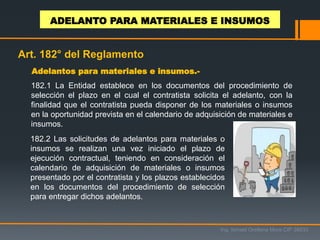 182.1 La Entidad establece en los documentos del procedimiento de
selección el plazo en el cual el contratista solicita el adelanto, con la
finalidad que el contratista pueda disponer de los materiales o insumos
en la oportunidad prevista en el calendario de adquisición de materiales e
insumos.
Adelantos para materiales e insumos.-
182.2 Las solicitudes de adelantos para materiales o
insumos se realizan una vez iniciado el plazo de
ejecución contractual, teniendo en consideración el
calendario de adquisición de materiales o insumos
presentado por el contratista y los plazos establecidos
en los documentos del procedimiento de selección
para entregar dichos adelantos.
Ing. Ismael Orellana Mora CIP 38933
ADELANTO PARA MATERIALES E INSUMOS
Art. 182° del Reglamento
 