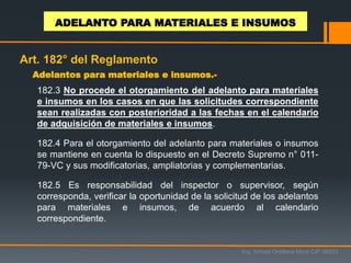 Adelantos para materiales e insumos.-
Ing. Ismael Orellana Mora CIP 38933
ADELANTO PARA MATERIALES E INSUMOS
Art. 182° del Reglamento
182.3 No procede el otorgamiento del adelanto para materiales
e insumos en los casos en que las solicitudes correspondiente
sean realizadas con posterioridad a las fechas en el calendario
de adquisición de materiales e insumos.
182.4 Para el otorgamiento del adelanto para materiales o insumos
se mantiene en cuenta lo dispuesto en el Decreto Supremo n° 011-
79-VC y sus modificatorias, ampliatorias y complementarias.
182.5 Es responsabilidad del inspector o supervisor, según
corresponda, verificar la oportunidad de la solicitud de los adelantos
para materiales e insumos, de acuerdo al calendario
correspondiente.
 