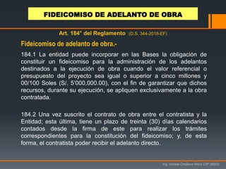 Ing. Ismael Orellana Mora CIP 38933
Art. 184° del Reglamento (D.S. 344-2018-EF)
184.1 La entidad puede incorporar en las Bases la obligación de
constituir un fideicomiso para la administración de los adelantos
destinados a la ejecución de obra cuando el valor referencial o
presupuesto del proyecto sea igual o superior a cinco millones y
00/100 Soles (S/. 5’000,000.00), con el fin de garantizar que dichos
recursos, durante su ejecución, se apliquen exclusivamente a la obra
contratada.
184.2 Una vez suscrito el contrato de obra entre el contratista y la
Entidad; esta última, tiene un plazo de treinta (30) días calendarios
contados desde la firma de este para realizar los trámites
correspondientes para la constitución del fideicomiso; y, de esta
forma, el contratista poder recibir el adelanto directo.
Fideicomiso de adelanto de obra.-
FIDEICOMISO DE ADELANTO DE OBRA
 