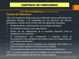 Ing. Ismael Orellana Mora CIP 38933
Art. 185° del Reglamento (D.S. 344-2018-EF)
185.1 El contrato de fideicomiso por medio del cual se administran los
adelantos directos y de materiales en los términos del artículo
precedente, cumple como mínimo con los siguientes requisitos:
a. El fideicomitente y fideicomisario es la entidad contratante.
b. El contratista participa como interviniente.
c. Dentro de las obligaciones de la sociedad fiduciaria, está la
designación del supervisor.
d. El procedimiento que corresponde a seguirse frente al
incumplimiento del contratista interviniente sobre sus obligaciones de
pago frente a la fiduciaria.
e. El procedimiento para el reemplazo del contratista interviniente, en
caso la Entidad resuelva el contrato de obra original.
f. El procedimiento para el cobro de las comisiones del fiduciario.
185.1 La Entidad puede optar por constituir un único fideicomiso para
administrar los adelantos de obra de varios proyectos.
Contrato de Fideicomiso.-
CONTRATO DE FIDEICOMISO
 