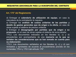 Ing. Ismael Orellana Mora CIP 38933
Art. 175° del Reglamento
REQUISITOS ADICIONALES PARA LA SUSCRPCIÓN DEL CONTRATO
d) Entregar el calendario de utilización de equipo, en caso la
naturaleza de la contratación lo requiera.
e) Entregar los análisis de costos unitarios de las partidas y
detalle de gastos generales que da origen a la oferta, en caso de
obras sujetas al sistema de precios unitarios.
f) Entregar el desagregado por partidas que da origen a su
propuesta, en el caso de obras sujetas al sistema de suma alzada.
175.2. Los documentos indicados en los literales b), c) y d)
precedentes son acompañados de una memoria en la que se
señalen las consideraciones que se han tomado en cuenta para
su elaboración.
175.3. Los documentos señalados en los literales b), c) y d) son
revisados y aprobados de acuerdo al procedimiento previsto en los
numerales 176.4 y 176.5 del artículo 176°.
 