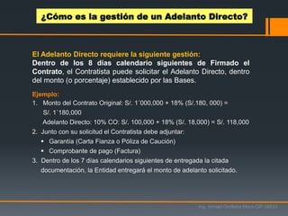 El Adelanto Directo requiere la siguiente gestión:
Dentro de los 8 días calendario siguientes de Firmado el
Contrato, el Contratista puede solicitar el Adelanto Directo, dentro
del monto (o porcentaje) establecido por las Bases.
Ejemplo:
1. Monto del Contrato Original: S/. 1´000,000 + 18% (S/.180, 000) =
S/. 1´180,000
Adelanto Directo: 10% CO: S/. 100,000 + 18% (S/. 18,000) = S/. 118,000
2. Junto con su solicitud el Contratista debe adjuntar:
 Garantía (Carta Fianza o Póliza de Caución)
 Comprobante de pago (Factura)
3. Dentro de los 7 días calendarios siguientes de entregada la citada
documentación, la Entidad entregará el monto de adelanto solicitado.
¿Cómo es la gestión de un Adelanto Directo?
Ing. Ismael Orellana Mora CIP 38933
 