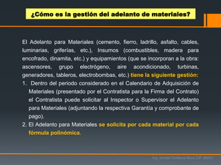 El Adelanto para Materiales (cemento, fierro, ladrillo, asfalto, cables,
luminarias, griferías, etc.), Insumos (combustibles, madera para
encofrado, dinamita, etc.) y equipamientos (que se incorporan a la obra:
ascensores, grupo electrógeno, aire acondicionado, turbinas,
generadores, tableros, electrobombas, etc.) tiene la siguiente gestión:
1. Dentro del periodo considerado en el Calendario de Adquisición de
Materiales (presentado por el Contratista para la Firma del Contrato)
el Contratista puede solicitar al Inspector o Supervisor el Adelanto
para Materiales (adjuntando la respectiva Garantía y comprobante de
pago).
2. El Adelanto para Materiales se solicita por cada material por cada
fórmula polinómica.
¿Cómo es la gestión del adelanto de materiales?
Ing. Ismael Orellana Mora CIP 38933
 