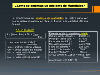 A = (Mmu x Pum) x F.R. x (Ima)
Imo
A= amortización adelanto
materiales
Mmu = metrado material utilizado
Pum = precio unitario del material
Ima = índice material fecha
adelanto
Imo = índice material fecha V.R.
Ejemplo: Adelanto Materiales - ladrillo
Metrado ladrillo utilizado = 20 000 und
Precio por ladrillo (und) = S/. 0.35
Factor relación (F.R.) = 0.90000
Mes valor referencial = enero 2008
Fecha del adelanto = julio 2008
Ima (IU 17 fecha adel) = 678.97
Imo (IU 17 fecha VR) = 596.44
A = (20 000 un* S/ 0.35/un)* 0.9 x 678.97
596.44
Amortización = S/. 7,171. 74
La amortización del adelanto de materiales se realiza cada vez
que se utiliza el material en obra, en función a la cantidad utilizada
de éste.
D.S. Nº 011-79-VC
¿Cómo se amortiza un Adelanto de Materiales?
Ing. Ismael Orellana Mora CIP 38933
 