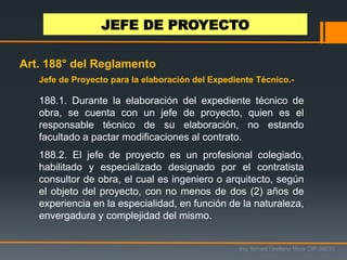 Jefe de Proyecto para la elaboración del Expediente Técnico.-
188.1. Durante la elaboración del expediente técnico de
obra, se cuenta con un jefe de proyecto, quien es el
responsable técnico de su elaboración, no estando
facultado a pactar modificaciones al contrato.
188.2. El jefe de proyecto es un profesional colegiado,
habilitado y especializado designado por el contratista
consultor de obra, el cual es ingeniero o arquitecto, según
el objeto del proyecto, con no menos de dos (2) años de
experiencia en la especialidad, en función de la naturaleza,
envergadura y complejidad del mismo.
JEFE DE PROYECTO
Ing. Ismael Orellana Mora CIP 38933
Art. 188° del Reglamento
 