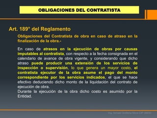Obligaciones del Contratista de obra en caso de atraso en la
finalización de la obra.-
En caso de atrasos en la ejecución de obras por causas
imputables al contratista, con respecto a la fecha consignada en el
calendario de avance de obra vigente, y considerando que dicho
atraso puede producir una extensión de los servicios de
inspección o supervisión, lo que genera un mayor costo, el
contratista ejecutor de la obra asume el pago del monto
correspondiente por los servicios indicados, el que se hace
efectivo deduciendo dicho monto de la liquidación del contrato de
ejecución de obra.
Durante la ejecución de la obra dicho costo es asumido por la
Entidad.
OBLIGACIONES DEL CONTRATISTA
Ing. Ismael Orellana Mora CIP 38933
Art. 189° del Reglamento
 