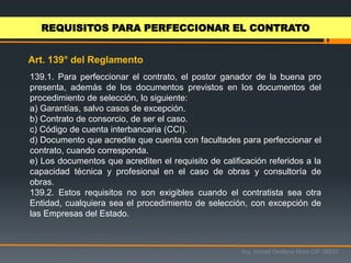 Ing. Ismael Orellana Mora CIP 38933
Art. 139° del Reglamento
REQUISITOS PARA PERFECCIONAR EL CONTRATO
139.1. Para perfeccionar el contrato, el postor ganador de la buena pro
presenta, además de los documentos previstos en los documentos del
procedimiento de selección, lo siguiente:
a) Garantías, salvo casos de excepción.
b) Contrato de consorcio, de ser el caso.
c) Código de cuenta interbancaria (CCI).
d) Documento que acredite que cuenta con facultades para perfeccionar el
contrato, cuando corresponda.
e) Los documentos que acrediten el requisito de calificación referidos a la
capacidad técnica y profesional en el caso de obras y consultoría de
obras.
139.2. Estos requisitos no son exigibles cuando el contratista sea otra
Entidad, cualquiera sea el procedimiento de selección, con excepción de
las Empresas del Estado.
 