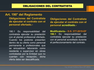 Obligaciones del Contratista
de ejecutar el contrato con el
personal ofertado.-
190.1 Es responsabilidad del
contratista ejecutar su prestación
con el plantel profesional ofertado.
Cuando los postores presenten
dentro de su oferta como personal
permanente a profesionales que
se encuentran laborando como
residente o supervisor en obras
contratadas por la Entidad que no
cuentan con recepción, dicha
oferta debe ser descalificada.
Ing. Ismael Orellana Mora CIP 38933
OBLIGACIONES DEL CONTRATISTA
Art. 190° del Reglamento
Modificatoria.- D.S. 377-2019-EF
190.1 Es responsabilidad del
contratista ejecutar su prestación
con el personal acreditado durante
el perfeccionamiento del contrato.
Obligaciones del Contratista
de ejecutar el contrato con el
personal acreditado.-
 
