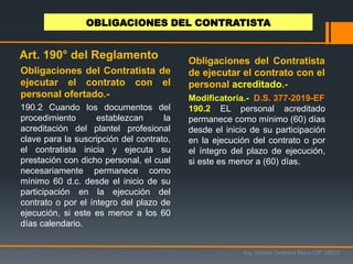190.2 Cuando los documentos del
procedimiento establezcan la
acreditación del plantel profesional
clave para la suscripción del contrato,
el contratista inicia y ejecuta su
prestación con dicho personal, el cual
necesariamente permanece como
mínimo 60 d.c. desde el inicio de su
participación en la ejecución del
contrato o por el íntegro del plazo de
ejecución, si este es menor a los 60
días calendario.
Ing. Ismael Orellana Mora CIP 38933
OBLIGACIONES DEL CONTRATISTA
Art. 190° del Reglamento
Obligaciones del Contratista de
ejecutar el contrato con el
personal ofertado.-
Obligaciones del Contratista
de ejecutar el contrato con el
personal acreditado.-
Modificatoria.- D.S. 377-2019-EF
190.2 EL personal acreditado
permanece como mínimo (60) días
desde el inicio de su participación
en la ejecución del contrato o por
el íntegro del plazo de ejecución,
si este es menor a (60) días.
 