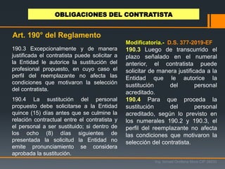 190.3 Excepcionalmente y de manera
justificada el contratista puede solicitar a
la Entidad le autorice la sustitución del
profesional propuesto, en cuyo caso el
perfil del reemplazante no afecta las
condiciones que motivaron la selección
del contratista.
190.4 La sustitución del personal
propuesto debe solicitarse a la Entidad
quince (15) días antes que se culmine la
relación contractual entre el contratista y
el personal a ser sustituido; si dentro de
los ocho (8) días siguientes de
presentada la solicitud la Entidad no
emite pronunciamiento se considera
aprobada la sustitución.
Ing. Ismael Orellana Mora CIP 38933
OBLIGACIONES DEL CONTRATISTA
Art. 190° del Reglamento
Modificatoria.- D.S. 377-2019-EF
190.3 Luego de transcurrido el
plazo señalado en el numeral
anterior, el contratista puede
solicitar de manera justificada a la
Entidad que le autorice la
sustitución del personal
acreditado.
190.4 Para que proceda la
sustitución del personal
acreditado, según lo previsto en
los numerales 190.2 y 190.3, el
perfil del reemplazante no afecta
las condiciones que motivaron la
selección del contratista.
 