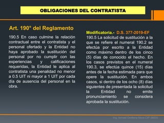 190.5 En caso culmine la relación
contractual entre el contratista y el
personal ofertado y la Entidad no
haya aprobado la sustitución del
personal por no cumplir con las
experiencias y calificaciones
requeridas, la Entidad le aplica al
contratista una penalidad no menor
a 0.5 UIT ni mayor a 1 UIT por cada
día de ausencia del personal en la
obra.
Ing. Ismael Orellana Mora CIP 38933
OBLIGACIONES DEL CONTRATISTA
Art. 190° del Reglamento
Modificatoria.- D.S. 377-2019-EF
190.5 La solicitud de sustitución a la
que se refiere el numeral 190.2 se
efectúa por escrito a la Entidad
como máximo dentro de los cinco
(5) días de conocido el hecho. En
los casos previstos en el numeral
190.3, se efectúa quince (15) días
antes de la fecha estimada para que
opere la sustitución. En ambos
casos, si dentro de los ocho (8) días
siguientes de presentada la solicitud
la Entidad no emite
pronunciamiento se considera
aprobada la sustitución.
 