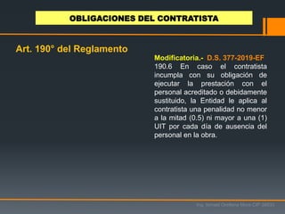 Ing. Ismael Orellana Mora CIP 38933
OBLIGACIONES DEL CONTRATISTA
Art. 190° del Reglamento
Modificatoria.- D.S. 377-2019-EF
190.6 En caso el contratista
incumpla con su obligación de
ejecutar la prestación con el
personal acreditado o debidamente
sustituido, la Entidad le aplica al
contratista una penalidad no menor
a la mitad (0.5) ni mayor a una (1)
UIT por cada día de ausencia del
personal en la obra.
 