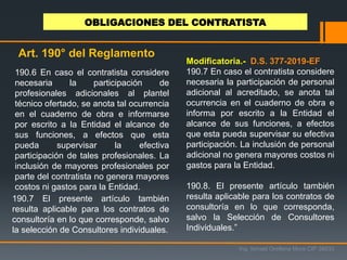 190.7 El presente artículo también
resulta aplicable para los contratos de
consultoría en lo que corresponde, salvo
la selección de Consultores individuales.
Ing. Ismael Orellana Mora CIP 38933
OBLIGACIONES DEL CONTRATISTA
Art. 190° del Reglamento
Modificatoria.- D.S. 377-2019-EF
190.7 En caso el contratista considere
necesaria la participación de personal
adicional al acreditado, se anota tal
ocurrencia en el cuaderno de obra e
informa por escrito a la Entidad el
alcance de sus funciones, a efectos
que esta pueda supervisar su efectiva
participación. La inclusión de personal
adicional no genera mayores costos ni
gastos para la Entidad.
190.8. El presente artículo también
resulta aplicable para los contratos de
consultoría en lo que corresponda,
salvo la Selección de Consultores
Individuales.”
190.6 En caso el contratista considere
necesaria la participación de
profesionales adicionales al plantel
técnico ofertado, se anota tal ocurrencia
en el cuaderno de obra e informarse
por escrito a la Entidad el alcance de
sus funciones, a efectos que esta
pueda supervisar la efectiva
participación de tales profesionales. La
inclusión de mayores profesionales por
parte del contratista no genera mayores
costos ni gastos para la Entidad.
 