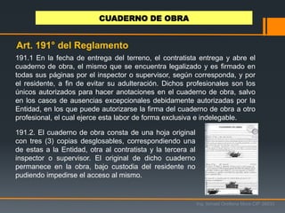 191.1 En la fecha de entrega del terreno, el contratista entrega y abre el
cuaderno de obra, el mismo que se encuentra legalizado y es firmado en
todas sus páginas por el inspector o supervisor, según corresponda, y por
el residente, a fin de evitar su adulteración. Dichos profesionales son los
únicos autorizados para hacer anotaciones en el cuaderno de obra, salvo
en los casos de ausencias excepcionales debidamente autorizadas por la
Entidad, en los que puede autorizarse la firma del cuaderno de obra a otro
profesional, el cual ejerce esta labor de forma exclusiva e indelegable.
Ing. Ismael Orellana Mora CIP 38933
CUADERNO DE OBRA
Art. 191° del Reglamento
191.2. El cuaderno de obra consta de una hoja original
con tres (3) copias desglosables, correspondiendo una
de estas a la Entidad, otra al contratista y la tercera al
inspector o supervisor. El original de dicho cuaderno
permanece en la obra, bajo custodia del residente no
pudiendo impedirse el acceso al mismo.
 