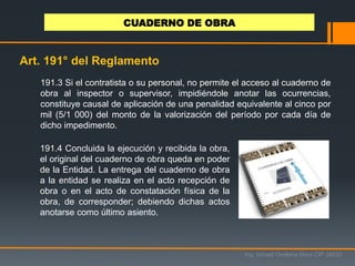 191.4 Concluida la ejecución y recibida la obra,
el original del cuaderno de obra queda en poder
de la Entidad. La entrega del cuaderno de obra
a la entidad se realiza en el acto recepción de
obra o en el acto de constatación física de la
obra, de corresponder; debiendo dichas actos
anotarse como último asiento.
Ing. Ismael Orellana Mora CIP 38933
CUADERNO DE OBRA
Art. 191° del Reglamento
191.3 Si el contratista o su personal, no permite el acceso al cuaderno de
obra al inspector o supervisor, impidiéndole anotar las ocurrencias,
constituye causal de aplicación de una penalidad equivalente al cinco por
mil (5/1 000) del monto de la valorización del período por cada día de
dicho impedimento.
 