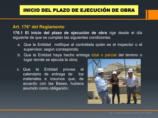 176.1 El inicio del plazo de ejecución de obra rige desde el día
siguiente de que se cumplan las siguientes condiciones:
a. Que la Entidad notifique al contratista quién es el inspector o el
supervisor, según corresponda;
b. Que la Entidad haya hecho entrega total o parcial del terreno o
lugar donde se ejecuta la obra;
c. Que la Entidad provea el
calendario de entrega de los
materiales e insumos que, de
acuerdo con las Bases, hubiera
asumido como obligación;
Art. 176° del Reglamento
INICIO DEL PLAZO DE EJECUCIÓN DE OBRA
Ing. Ismael Orellana Mora CIP 38933
 
