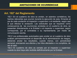 192.1 En el cuaderno de obra se anotan, en asientos correlativos, los
hechos relevantes que ocurran durante la ejecución de esta, firmando al
pie de cada anotación el inspector o supervisor o el residente, según sea
el que efectúe la anotación. Las solicitudes que se requieran como
consecuencia de las ocurrencias anotadas en el cuaderno de obra, se
presentan directamente a la Entidad o al inspector o supervisor, según
corresponda, por el contratista o su representante, por medio de
comunicación escrita.
192.2 Los profesionales autorizados para anotar en el cuaderno de obra
evalúan permanentemente el desarrollo de la administración de riesgos,
debiendo anotar los resultados, cuando menos, con periodicidad
semanal, precisando sus efectos y los hitos afectados o no cumplidos, de
ser el caso.
192.3 El cuaderno de obra es cerrado por el inspector o supervisor
cuando la obra haya sido recibida definitivamente por la Entidad.
Ing. Ismael Orellana Mora CIP 38933
ANOTACIONES DE OCURRENCIAS
Art. 192° del Reglamento
 