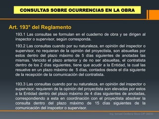 193.1 Las consultas se formulan en el cuaderno de obra y se dirigen al
inspector o supervisor, según corresponda.
193.2 Las consultas cuando por su naturaleza, en opinión del inspector o
supervisor, no requieran de la opinión del proyectista, son absueltas por
estos dentro del plazo máximo de 5 días siguientes de anotadas las
mismas. Vencido el plazo anterior y de no ser absueltas, el contratista
dentro de los 2 días siguientes, tiene que acudir a la Entidad, la cual las
resuelve en un plazo máximo de 5 días, contados desde el día siguiente
de la recepción de la comunicación del contratista.
193.3 Las consultas cuando por su naturaleza, en opinión del inspector o
supervisor, requieren de la opinión del proyectista son elevadas por estos
a la Entidad dentro del plazo máximo de 4 días siguientes de anotadas,
correspondiendo a esta en coordinación con el proyectista absolver la
consulta dentro del plazo máximo de 15 días siguientes de la
comunicación del inspcetor o supervisor.
Ing. Ismael Orellana Mora CIP 38933
CONSULTAS SOBRE OCURRENCIAS EN LA OBRA
Art. 193° del Reglamento
 