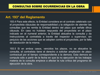 193.4 Para este efecto, la Entidad considera en el contrato celebrado con
el proyectista cláusulas de responsabilidad y la obligación de atender las
consultas que les remita la Entidad dentro del plazo que señale dihca
cláusula. En caso no hubiese respuesta del proyectista en el plazo
indicado en el numeral anterior, la Entidad absuelve la consulta y da
instrucciones al contratista a través del inspector o supervisor, sin
perjuicio de las acciones que se adopten contra el proyectista, por la falta
de absolución de la misma.
193.5 Si en ambos casos, vencidos los plazos, no se absuelve la
consulta, el contratista tiene el derecho a solicitar ampliación de plazo
contractual por el tiempo correspondiente a la demora. Esta demora se
computa sólo a partir de la fecha en que la no ejecución de los trabajos
materia de la consulta empiece a afectar la ruta crítica del programa de
ejecución de la obra.
Ing. Ismael Orellana Mora CIP 38933
CONSULTAS SOBRE OCURRENCIAS EN LA OBRA
Art. 193° del Reglamento
 