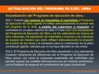 Ing. Ismael Orellana Mora CIP 38933
ACTUALIZACIÓN DEL PROGRAMA DE EJEC. OBRA
Actualización del Programa de ejecución de obra.-
202.1. Cuando por razones no imputables al contratista el Programa
de Ejecución de Obra vigente no refleje adecuadamente el avance real
del progreso de la obra, a pedido del supervisor o inspector, el
contratista en un plazo máximo de siete (7) días hace una actualización
del Programa de Ejecución de Obra y de los calendarios de avance de
obra valorizado, de adquisición de materiales e insumos y de utilización
de equipos de manera que estos reflejen adecuadamente la situación
del avance de las obras y lo necesario para su culminación en el plazo
contractual vigente, siempre que no se haya afectado la ruta crítica.
202.2. El Programa de Ejecución de Obra actualizado y sus calendarios
muestran claramente las diferencias con el Programa de Ejecución de
Obra previo, así como la propuesta sustentada del contratista que
permita superar las posibles desviaciones que se hubieran presentado,
con la finalidad de asegurar el cumplimiento del plazo contractual.
 