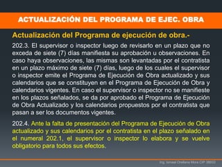 Ing. Ismael Orellana Mora CIP 38933
Actualización del Programa de ejecución de obra.-
202.3. El supervisor o inspector luego de revisarlo en un plazo que no
exceda de siete (7) días manifiesta su aprobación u observaciones. En
caso haya observaciones, las mismas son levantadas por el contratista
en un plazo máximo de siete (7) días, luego de los cuales el supervisor
o inspector emite el Programa de Ejecución de Obra actualizado y sus
calendarios que se constituyen en el Programa de Ejecución de Obra y
calendarios vigentes. En caso el supervisor o inspector no se manifieste
en los plazos señalados, se da por aprobado el Programa de Ejecución
de Obra Actualizado y los calendarios propuestos por el contratista que
pasan a ser los documentos vigentes.
202.4. Ante la falta de presentación del Programa de Ejecución de Obra
actualizado y sus calendarios por el contratista en el plazo señalado en
el numeral 202.1, el supervisor o inspector lo elabora y se vuelve
obligatorio para todos sus efectos.
ACTUALIZACIÓN DEL PROGRAMA DE EJEC. OBRA
 