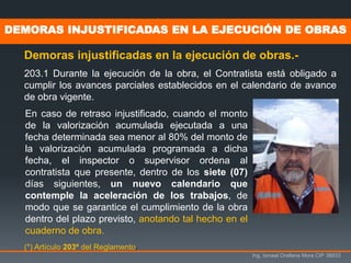 Ing. Ismael Orellana Mora CIP 38933
DEMORAS INJUSTIFICADAS EN LA EJECUCIÓN DE OBRAS
Demoras injustificadas en la ejecución de obras.-
203.1 Durante la ejecución de la obra, el Contratista está obligado a
cumplir los avances parciales establecidos en el calendario de avance
de obra vigente.
(*) Artículo 203º del Reglamento.
En caso de retraso injustificado, cuando el monto
de la valorización acumulada ejecutada a una
fecha determinada sea menor al 80% del monto de
la valorización acumulada programada a dicha
fecha, el inspector o supervisor ordena al
contratista que presente, dentro de los siete (07)
días siguientes, un nuevo calendario que
contemple la aceleración de los trabajos, de
modo que se garantice el cumplimiento de la obra
dentro del plazo previsto, anotando tal hecho en el
cuaderno de obra.
 