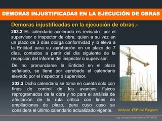 Ing. Ismael Orellana Mora CIP 38933
DEMORAS INJUSTIFICADAS EN LA EJECUCIÓN DE OBRAS
Demoras injustificadas en la ejecución de obras.-
Artículo 173º del Reglam..
203.2 EL calendario acelerado es revisado por el
supervisor o inspector de obra, quien a su vez en
un plazo de 3 días otorga conformidad y lo eleva a
la Entidad para su aprobación en un plazo de 7
días, contados a partir del día siguiente de la
recepción del informe del inspector o supervisor.
De no pronunciarse la Entidad en el plazo
señalado, se tiene por aprobado el calendario
elevado por el inspector o supervisor.
203.3 Dicho calendario se toma en cuenta solo con
fines de control de los avances físicos
reprogramados de la obra y no para el análisis de
afectación de la ruta crítica con fines de
ampliaciones de plazo, para cuyo caso se
considera el último calendario actualizado vigente.
 