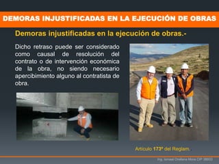 Ing. Ismael Orellana Mora CIP 38933
DEMORAS INJUSTIFICADAS EN LA EJECUCIÓN DE OBRAS
Demoras injustificadas en la ejecución de obras.-
Artículo 173º del Reglam..
Dicho retraso puede ser considerado
como causal de resolución del
contrato o de intervención económica
de la obra, no siendo necesario
apercibimiento alguno al contratista de
obra.
 