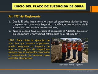 d. Que la Entidad haya hecho entrega del expediente técnico de obra
completo, en caso este haya sido modificado con ocasión de la
absolución de consultas y observaciones;
e. Que la Entidad haya otorgado al contratista el Adelanto directo, en
las condiciones y oportunidad establecidas en el artículo 181°.
176.2. Para iniciar la ejecución de
una obra que requiera supervisión,
puede designarse un inspector de
obra o un equipo de inspectores
siempre que se encuentre convocado
el procedimiento de selección para
contratar al supervisor.
Obra: Carretera Huánuco – Tingo María
Ing. Ismael Orellana Mora CIP 38933
INICIO DEL PLAZO DE EJECUCIÓN DE OBRA
Art. 176° del Reglamento
 