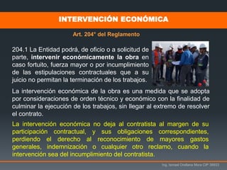 Ing. Ismael Orellana Mora CIP 38933
La intervención económica de la obra es una medida que se adopta
por consideraciones de orden técnico y económico con la finalidad de
culminar la ejecución de los trabajos, sin llegar al extremo de resolver
el contrato.
204.1 La Entidad podrá, de oficio o a solicitud de
parte, intervenir económicamente la obra en
caso fortuito, fuerza mayor o por incumplimiento
de las estipulaciones contractuales que a su
juicio no permitan la terminación de los trabajos.
La intervención económica no deja al contratista al margen de su
participación contractual, y sus obligaciones correspondientes,
perdiendo el derecho al reconocimiento de mayores gastos
generales, indemnización o cualquier otro reclamo, cuando la
intervención sea del incumplimiento del contratista.
INTERVENCIÓN ECONÓMICA
Art. 204° del Reglamento
 