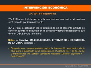 Ing. Ismael Orellana Mora CIP 38933
INTERVENCIÓN ECONÓMICA
Art. 204° del Reglamento
204.2 Si el contratista rechaza la intervención económica, el contrato
será resuelto por incumplimiento.
204.3 Para la aplicación de lo establecido en el presente artículo se
tiene en cuenta lo dispuesto en la directiva y demás disposiciones que
dicte el OSCE sobre la materia.
Nota.- la Directiva 013-2019-OSCE/CD, INTERVENCIÓN ECONÓMICA
DE LA OBRA, establece ,
• Disposiciones complementarias sobre la intervención económica de la
obra para la aplicación de lo dispuesto en el artículo 204°de la Ley de
Contrataciones del Estado, aprobado mediante Decreto Supremo n°
344-2018-EF”.
 