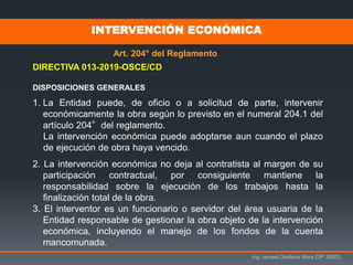 Ing. Ismael Orellana Mora CIP 38933
INTERVENCIÓN ECONÓMICA
Art. 204° del Reglamento
DIRECTIVA 013-2019-OSCE/CD
DISPOSICIONES GENERALES
1. La Entidad puede, de oficio o a solicitud de parte, intervenir
económicamente la obra según lo previsto en el numeral 204.1 del
artículo 204°del reglamento.
La intervención económica puede adoptarse aun cuando el plazo
de ejecución de obra haya vencido.
2. La intervención económica no deja al contratista al margen de su
participación contractual, por consiguiente mantiene la
responsabilidad sobre la ejecución de los trabajos hasta la
finalización total de la obra.
3. El interventor es un funcionario o servidor del área usuaria de la
Entidad responsable de gestionar la obra objeto de la intervención
económica, incluyendo el manejo de los fondos de la cuenta
mancomunada.
 