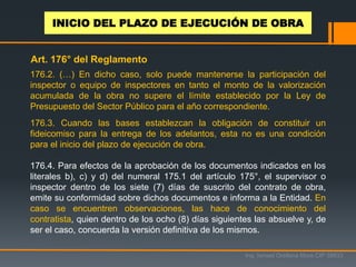 176.2. (…) En dicho caso, solo puede mantenerse la participación del
inspector o equipo de inspectores en tanto el monto de la valorización
acumulada de la obra no supere el límite establecido por la Ley de
Presupuesto del Sector Público para el año correspondiente.
176.3. Cuando las bases establezcan la obligación de constituir un
fideicomiso para la entrega de los adelantos, esta no es una condición
para el inicio del plazo de ejecución de obra.
176.4. Para efectos de la aprobación de los documentos indicados en los
literales b), c) y d) del numeral 175.1 del artículo 175°, el supervisor o
inspector dentro de los siete (7) días de suscrito del contrato de obra,
emite su conformidad sobre dichos documentos e informa a la Entidad. En
caso se encuentren observaciones, las hace de conocimiento del
contratista, quien dentro de los ocho (8) días siguientes las absuelve y, de
ser el caso, concuerda la versión definitiva de los mismos.
Ing. Ismael Orellana Mora CIP 38933
INICIO DEL PLAZO DE EJECUCIÓN DE OBRA
Art. 176° del Reglamento
 