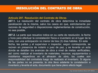 Ing. Ismael Orellana Mora CIP 38933
IRESOLUCIÓN DEL CONTRATO DE OBRA
Artículo 207. Resolución del Contrato de Obras
207.1. La resolución del contrato de obra determina la inmediata
paralización de la misma, salvo los casos en que, estrictamente por
razones de seguridad o disposiciones reglamentarias de construcción,
no sea posible.
207.2. La parte que resuelve indica en su carta de resolución, la fecha
y hora para efectuar la constatación física e inventario en el lugar de la
obra, con una anticipación no menor de tres (3) días hábiles. En esta
fecha, las partes y el supervisor o inspector, según corresponda, se
reúnen en presencia de notario o juez de paz, y se levanta un acta
donde se detallan los avances de obra a nivel de metas verificables,
así como realizar el inventario de materiales, insumos, equipamientos o
mobiliarios respectivos en el almacén de obra, los cuales son
responsabilidad del contratista luego de realizado el inventario. Si alguna
de las partes no se presenta, la otra lleva adelante la constatación e
inventario y levanta el acta, documento que tiene pleno efecto legal.
 