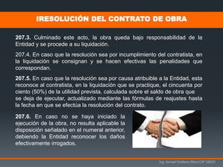 Ing. Ismael Orellana Mora CIP 38933
207.3. Culminado este acto, la obra queda bajo responsabilidad de la
Entidad y se procede a su liquidación.
207.4. En caso que la resolución sea por incumplimiento del contratista, en
la liquidación se consignan y se hacen efectivas las penalidades que
correspondan.
207.5. En caso que la resolución sea por causa atribuible a la Entidad, esta
reconoce al contratista, en la liquidación que se practique, el cincuenta por
ciento (50%) de la utilidad prevista, calculada sobre el saldo de obra que
se deja de ejecutar, actualizado mediante las fórmulas de reajustes hasta
la fecha en que se efectúa la resolución del contrato.
IRESOLUCIÓN DEL CONTRATO DE OBRA
207.6. En caso no se haya iniciado la
ejecución de la obra, no resulta aplicable la
disposición señalado en el numeral anterior,
debiendo la Entidad reconocer los daños
efectivamente irrogados.
 