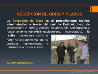 Ing. Ismael Orellana Mora CIP 38933
La Recepción de Obra es el procedimiento técnico
administrativo a través del cual la Entidad, luego de
inspeccionar la obra y verificar su adecuada construcción y
funcionamiento (de existir equipamiento incorporado), la
recibe, haciéndose cargo a
partir de ese momento de su
custodia, mantenimiento y
transferencia de ser el caso.
RECEPCIÓN DE OBRA Y PLAZOS
Art. 208° del Reglamento
 