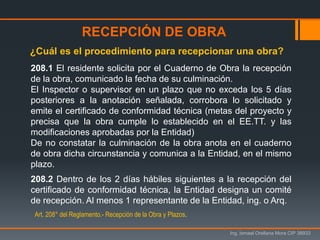 Ing. Ismael Orellana Mora CIP 38933
208.1 El residente solicita por el Cuaderno de Obra la recepción
de la obra, comunicado la fecha de su culminación.
El Inspector o supervisor en un plazo que no exceda los 5 días
posteriores a la anotación señalada, corrobora lo solicitado y
emite el certificado de conformidad técnica (metas del proyecto y
precisa que la obra cumple lo establecido en el EE.TT. y las
modificaciones aprobadas por la Entidad)
De no constatar la culminación de la obra anota en el cuaderno
de obra dicha circunstancia y comunica a la Entidad, en el mismo
plazo.
208.2 Dentro de los 2 días hábiles siguientes a la recepción del
certificado de conformidad técnica, la Entidad designa un comité
de recepción. Al menos 1 representante de la Entidad, ing. o Arq.
¿Cuál es el procedimiento para recepcionar una obra?
RECEPCIÓN DE OBRA
Art. 208° del Reglamento.- Recepción de la Obra y Plazos.
 