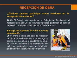 Ing. Ismael Orellana Mora CIP 38933
208.3 El Colegio de Ingenieros, el Colegio de Arquitectos, el
representante del OCI de la Entidad pueden participar, en calidad
de veedor, la ausencia del veedor no vicia el acto.
¿Quiénes pueden participar como veedores en la
recepción de una obra?
RECEPCIÓN DE OBRA
Entrega del cuaderno de obra al comité
de recepción
208.4 Para el inicio del acto de recepción
de obra, el residente de obra entrega al
comité de recepción el cuaderno de obra,
el cual es devuelto a la finalización del
acto al residente, con la anotación
pertinente del supervisor, de ser el caso.
 