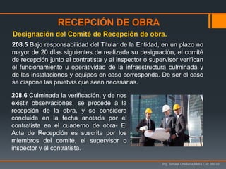 Ing. Ismael Orellana Mora CIP 38933
208.5 Bajo responsabilidad del Titular de la Entidad, en un plazo no
mayor de 20 días siguientes de realizada su designación, el comité
de recepción junto al contratista y al inspector o supervisor verifican
el funcionamiento u operatividad de la infraestructura culminada y
de las instalaciones y equipos en caso corresponda. De ser el caso
se dispone las pruebas que sean necesarias.
Designación del Comité de Recepción de obra.
RECEPCIÓN DE OBRA
208.6 Culminada la verificación, y de nos
existir observaciones, se procede a la
recepción de la obra, y se considera
concluida en la fecha anotada por el
contratista en el cuaderno de obra- El
Acta de Recepción es suscrita por los
miembros del comité, el supervisor o
inspector y el contratista.
 