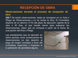 Ing. Ismael Orellana Mora CIP 38933
208.7 De existir observaciones, estas se consignan en un Acta o
Pliego de Observaciones y no se recibe la obra. El Contratista
dispone de un décimo (1/10) del plazo de ejecución vigente de la
obra o 45 días, el que resulte menor para subsanar las
observaciones, plazo que se computa a partir de la fecha de
suscripción del Acta o Pliego.
Observaciones durante el proceso de recepción de
obra
RECEPCIÓN DE OBRA
Las prestaciones que se ejecuten en
dicho período como consecuencia de
observaciones no dan derecho al
pago de ningún concepto a favor del
contratista, supervisor o inspector ni
la aplicación de penalidad alguna.
 