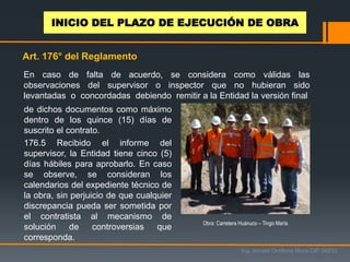 En caso de falta de acuerdo, se considera como válidas las
observaciones del supervisor o inspector que no hubieran sido
levantadas o concordadas debiendo remitir a la Entidad la versión final
de dichos documentos como máximo
dentro de los quince (15) días de
suscrito el contrato.
176.5 Recibido el informe del
supervisor, la Entidad tiene cinco (5)
días hábiles para aprobarlo. En caso
se observe, se consideran los
calendarios del expediente técnico de
la obra, sin perjuicio de que cualquier
discrepancia pueda ser sometida por
el contratista al mecanismo de
solución de controversias que
corresponda.
Art. 176° del Reglamento
Obra: Carretera Huánuco – Tingo María
Ing. Ismael Orellana Mora CIP 38933
INICIO DEL PLAZO DE EJECUCIÓN DE OBRA
 