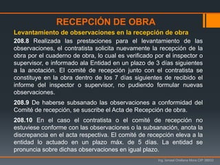 Ing. Ismael Orellana Mora CIP 38933
208.8 Realizada las prestaciones para el levantamiento de las
observaciones, el contratista solicita nuevamente la recepción de la
obra por el cuaderno de obra, lo cual es verificado por el inspector o
supervisor, e informado ala Entidad en un plazo de 3 días siguientes
a la anotación. El comité de recepción junto con el contratista se
constituye en la obra dentro de los 7 días siguientes de recibido el
informe del inspector o supervisor, no pudiendo formular nuevas
observaciones.
208.9 De haberse subsanado las observaciones a conformidad del
Comité de recepción, se suscribe el Acta de Recepción de obra.
208.10 En el caso el contratista o el comité de recepción no
estuviese conforme con las observaciones o la subsanación, anota la
discrepancia en el acta respectiva. El comité de recepción eleva a la
entidad lo actuado en un plazo máx. de 5 días. La entidad se
pronuncia sobre dichas observaciones en igual plazo.
Levantamiento de observaciones en la recepción de obra
RECEPCIÓN DE OBRA
 