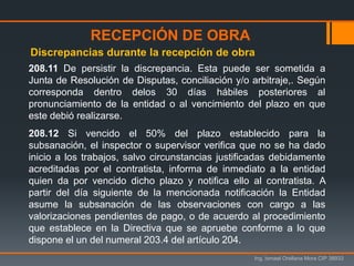 Ing. Ismael Orellana Mora CIP 38933
208.11 De persistir la discrepancia. Esta puede ser sometida a
Junta de Resolución de Disputas, conciliación y/o arbitraje,. Según
corresponda dentro delos 30 días hábiles posteriores al
pronunciamiento de la entidad o al vencimiento del plazo en que
este debió realizarse.
208.12 Si vencido el 50% del plazo establecido para la
subsanación, el inspector o supervisor verifica que no se ha dado
inicio a los trabajos, salvo circunstancias justificadas debidamente
acreditadas por el contratista, informa de inmediato a la entidad
quien da por vencido dicho plazo y notifica ello al contratista. A
partir del día siguiente de la mencionada notificación la Entidad
asume la subsanación de las observaciones con cargo a las
valorizaciones pendientes de pago, o de acuerdo al procedimiento
que establece en la Directiva que se apruebe conforme a lo que
dispone el un del numeral 203.4 del artículo 204.
Discrepancias durante la recepción de obra
RECEPCIÓN DE OBRA
 