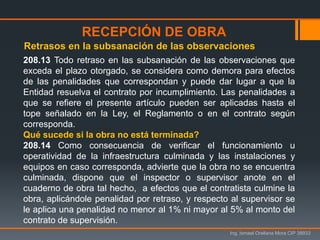 Ing. Ismael Orellana Mora CIP 38933
208.13 Todo retraso en las subsanación de las observaciones que
exceda el plazo otorgado, se considera como demora para efectos
de las penalidades que correspondan y puede dar lugar a que la
Entidad resuelva el contrato por incumplimiento. Las penalidades a
que se refiere el presente artículo pueden ser aplicadas hasta el
tope señalado en la Ley, el Reglamento o en el contrato según
corresponda.
Qué sucede si la obra no está terminada?
208.14 Como consecuencia de verificar el funcionamiento u
operatividad de la infraestructura culminada y las instalaciones y
equipos en caso corresponda, advierte que la obra no se encuentra
culminada, dispone que el inspector o supervisor anote en el
cuaderno de obra tal hecho, a efectos que el contratista culmine la
obra, aplicándole penalidad por retraso, y respecto al supervisor se
le aplica una penalidad no menor al 1% ni mayor al 5% al monto del
contrato de supervisión.
Retrasos en la subsanación de las observaciones
RECEPCIÓN DE OBRA
 