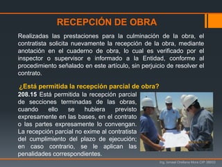 Ing. Ismael Orellana Mora CIP 38933
Realizadas las prestaciones para la culminación de la obra, el
contratista solicita nuevamente la recepción de la obra, mediante
anotación en el cuaderno de obra, lo cual es verificado por el
inspector o supervisor e informado a la Entidad, conforme al
procedimiento señalado en este artículo, sin perjuicio de resolver el
contrato.
RECEPCIÓN DE OBRA
208.15 Está permitida la recepción parcial
de secciones terminadas de las obras,
cuando ello se hubiera previsto
expresamente en las bases, en el contrato
o las partes expresamente lo convengan.
La recepción parcial no exime al contratista
del cumplimiento del plazo de ejecución;
en caso contrario, se le aplican las
penalidades correspondientes.
¿Está permitida la recepción parcial de obra?
 